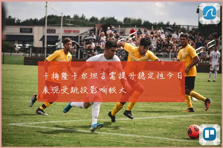 卡梅隆卡尔坦言需提升稳定性今日表现受跳投影响较大