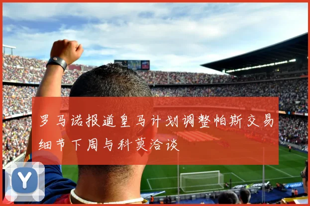 罗马诺报道皇马计划调整帕斯交易细节下周与科莫洽谈
