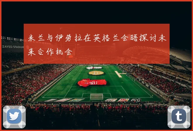 米兰与伊劳拉在英格兰会晤探讨未来合作机会