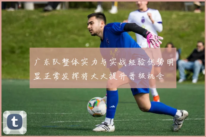 广东队整体实力与实战经验优势明显正常发挥将大大提升晋级机会