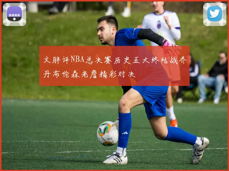 文胖评NBA总决赛历史五大终结战乔丹布伦森老詹精彩对决