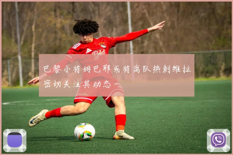 巴黎小将姆巴耶或将离队热刺维拉密切关注其动态