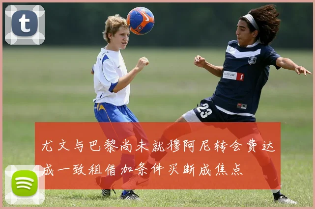 尤文与巴黎尚未就穆阿尼转会费达成一致租借加条件买断成焦点