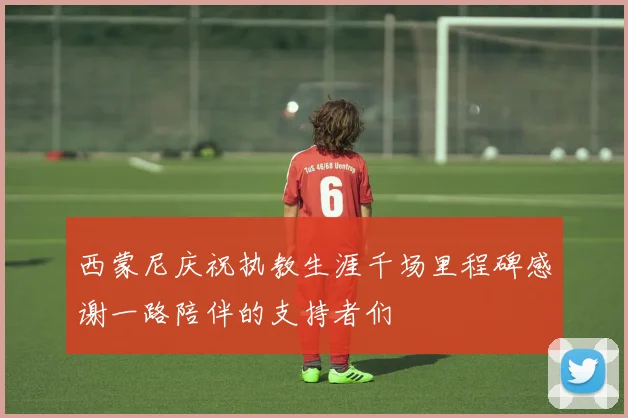 西蒙尼庆祝执教生涯千场里程碑感谢一路陪伴的支持者们
