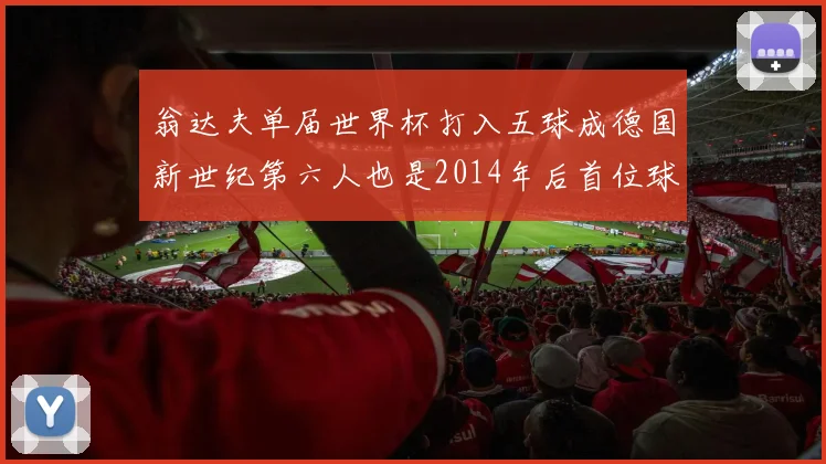 翁达夫单届世界杯打入五球成德国新世纪第六人也是2014年后首位球员