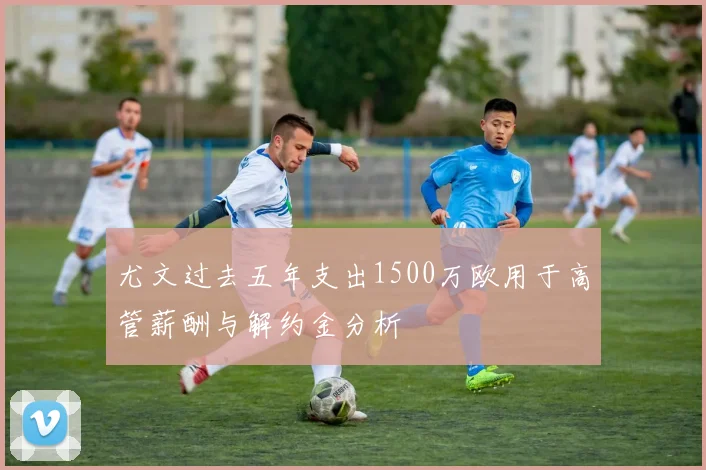 尤文过去五年支出1500万欧用于高管薪酬与解约金分析