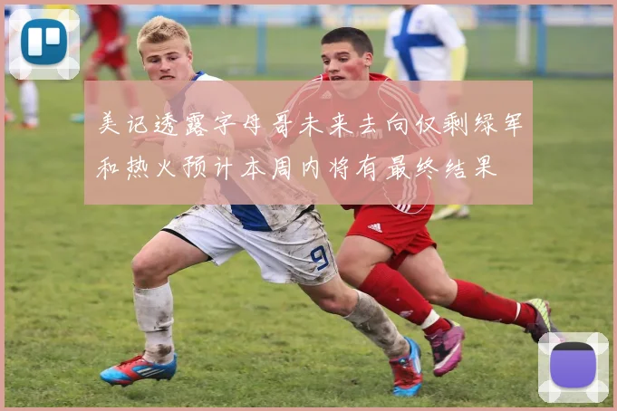 美记透露字母哥未来去向仅剩绿军和热火预计本周内将有最终结果