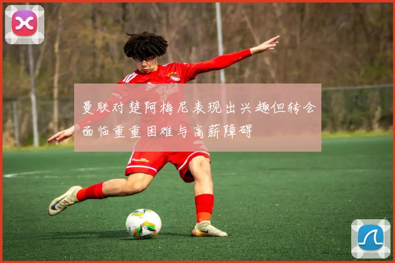 曼联对楚阿梅尼表现出兴趣但转会面临重重困难与高薪障碍