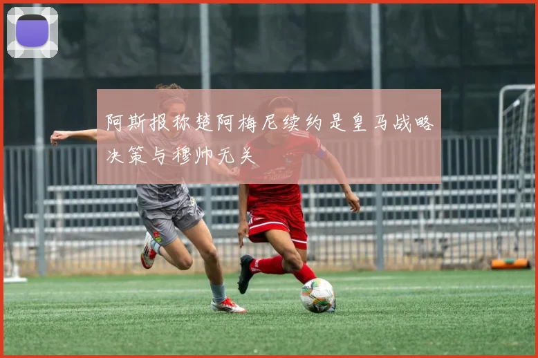 阿斯报称楚阿梅尼续约是皇马战略决策与穆帅无关