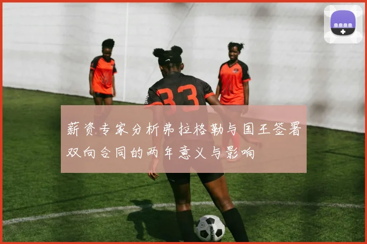 薪资专家分析弗拉格勒与国王签署双向合同的两年意义与影响