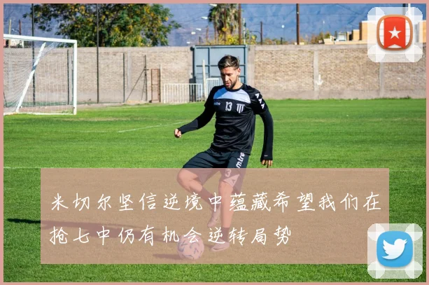 米切尔坚信逆境中蕴藏希望我们在抢七中仍有机会逆转局势