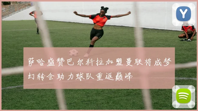 萨哈盛赞巴尔科拉加盟曼联将成梦幻转会助力球队重返巅峰